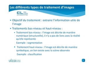 7
Les différents types de traitement d’images
• Objectif du traitement : extraire l’information utile de
l’image
• Traitements bas-niveau et haut-niveau :
• Traitement bas-niveau : l’image est décrite de manière
numérique (structurelle), il n’y a pas de liens avec la réalité
qu’elle représente
Exemple : segmentation
• Traitement haut-niveau : l’image est décrite de manière
symbolique, un lien existe avec la scène observée
Exemple : classification
 