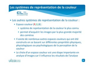 76
Les systèmes de représentation de la couleur
• Les autres systèmes de représentation de la couleur :
• Espace couleur (R,G,B) :
• système de représentation de la couleur le plus connu
• permet d’acquérir les images par la plus grande majorité
des caméras
• Il existe de nombreux autres espaces couleurs qui ont été
construits en se basant sur différentes propriétés physiques,
physiologiques ou psychologiques de la perception de la
couleur
• Le choix d’un espace couleur est une étape importante en
analyse d’images car il influence les résultats de l’analyse
 