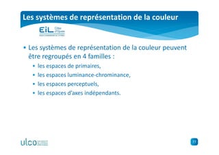 77
Les systèmes de représentation de la couleur
• Les systèmes de représentation de la couleur peuvent
être regroupés en 4 familles :
• les espaces de primaires,
• les espaces luminance-chrominance,
• les espaces perceptuels,
• les espaces d’axes indépendants.
 