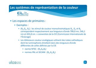 79
Les systèmes de représentation de la couleur
• Les espaces de primaires :
• Exemples :
• (RC,GC, BC) : les stimuli de couleur monochromatiques RC, GC et BC
correspondent respectivement aux longueurs d’onde 700,0 nm, 546,1
nm et 435,8 nm -> convention de la CIE (Commission Internationale de
l’Éclairage)
• Les téléviseurs couleur analogiques utilisent des tubes cathodiques
dont les luminophores émettent dans des longueurs d’onde
différentes de celles définies par la CIE
• norme NTSC : (RF,GF,BF)
• normes PAL et SECAM : (RE,GE,BE)
 