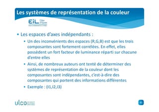 85
Les systèmes de représentation de la couleur
• Les espaces d’axes indépendants :
• Un des inconvénients des espaces (R,G,B) est que les trois
composantes sont fortement corrélées. En effet, elles
possèdent un fort facteur de luminance réparti sur chacune
d’entre elles
• Ainsi, de nombreux auteurs ont tenté de déterminer des
systèmes de représentation de la couleur dont les
composantes sont indépendantes, c’est-à-dire des
composantes qui portent des informations différentes
• Exemple : (I1,I2,I3)
 