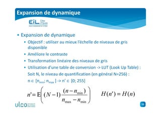 98
Expansion de dynamique
• Expansion de dynamique
• Objectif : utiliser au mieux l’échelle de niveaux de gris
disponible
• Améliore le contraste
• Transformation linéaire des niveaux de gris
• Utilisation d’une table de conversion -> LUT (Look Up Table) :
Soit N, le niveau de quantification (en général N=256) :
n ∈ [nmin; nmax ] -> n’ ∈ [0; 255]






−
−
−Ε=
minmax
min )(
)1('
nn
nn
Nn )()'( nHnH =
 