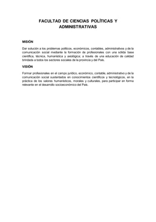 FACULTAD DE CIENCIAS POLÍTICAS Y
ADMINISTRATIVAS
MISIÓN
Dar solución a los problemas políticos, económicos, contables, administrativos y de la
comunicación social mediante la formación de profesionales con una sólida base
científica, técnica, humanística y axiológica; a través de una educación de calidad
brindada a todos los sectores sociales de la provincia y del País.
VISIÓN
Formar profesionales en el campo jurídico, económico, contable, administrativo y de la
comunicación social sustentados en conocimientos científicos y tecnológicos, en la
práctica de los valores humanísticos, morales y culturales, para participar en forma
relevante en el desarrollo socioeconómico del País.