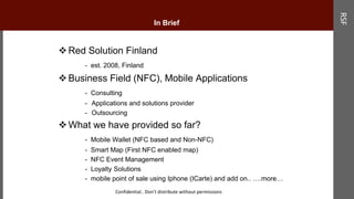 In Brief
Red Solution Finland
- est. 2008, Finland
Business Field (NFC), Mobile Applications
- Consulting
- Applications and solutions provider
- Outsourcing
What we have provided so far?
- Mobile Wallet (NFC based and Non-NFC)
- Smart Map (First NFC enabled map)
- NFC Event Management
- Loyalty Solutions
- mobile point of sale using Iphone (ICarte) and add on.. ….more…
RSF
Confidential.. Don’t distribute without permissions
In Brief
 
