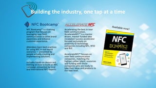 NFC Bootcamp™ is a training
program that focuses on
leveraging near field
communication to drive brand
awareness and enhance
customer experience.
Attendees learn best practices
for using NFC in real-world
scenarios — presented by
people actually creating and
implementing solutions.
Includes hands-on demos and
training on how to build an NFC
campaign, presented by local
and international NFC experts.
Building the industry, one tap at a time
Accelerating the best in near
field communication,
AccelerateNFC™ is a mentor
driven, mentor funded idea
incubator/ success accelerator
focused exclusively on
proximity ID technology
companies including NFC, RFID
and BLE.
AccelerateNFC™ focuses on
near field communication
companies, matching the
highest caliber talent, resources
and funding with those
companies who are ready to
take their ideas and products to
the next level.
 