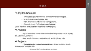 In Brief
Jayden Khakurel
- strong background in mobile and wearable technologies.
- M.Sc. in Computer Science and
- MBA (International Business Management).
- Currently doing PhD in Computer Science.
(User Interface and Usability: Wearable Technologies)
Awards
- Top30 Innovators, Silicon Valley Entrepreneurship Society Forum (SVIEF)
2014, San Jose, California
- Best Mobile Commerce application- 4G world, Chicago, USA.
Projects
- European Union Funded Research Project: Single European Mobile
Service Area “SEMOSA”, AAL
RSF
Confidential.. Don’t distribute without permissions
 