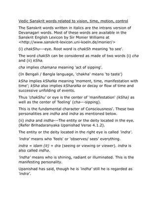 Vedic Sanskrit words related to vision, time, motion, control
The Sanskrit words written in italics are the intrans version of
Devanagari words. Most of these words are available in the
Sanskrit English Lexicon by Sir Monier Williams at
<http://www.sanskrit-lexicon.uni-koeln.de/monier/>
(i) chakShu---eye. Root word is chakSh meaning 'to see'.
The word chakSh can be considered as made of two words (i) cha
and (ii) kSha.
cha implies chamana meaning 'act of sipping'.
(In Bengali / Bangla language, 'chakha' means 'to taste')
kSha implies kShaNa meaning 'moment, time, manifestation with
time'; kSha also implies kSharaNa or decay or flow of time and
successive unfolding of events.
Thus 'chakShu' or eye is the center of 'manifestation' (kSha) as
well as the center of 'feeling' (cha---sipping).
This is the fundamental character of Consciousness'. These two
personalities are indha and indra as mentioned below.
(ii) indra and indha---The entity or the deity located in the eye.
(Refer Brihadaranyaka Upanishad Verse 4.1.2).
The entity or the deity located in the right eye is called 'indra'.
'indra' means who 'feels' or 'observes/ sees’ everything.
indra = idam (it) + dra (seeing or viewing or viewer). indra is
also called indha.
'indha' means who is shining, radiant or illuminated. This is the
manifesting personality.
Upanishad has said, though he is 'indha' still he is regarded as
'indra'.
 