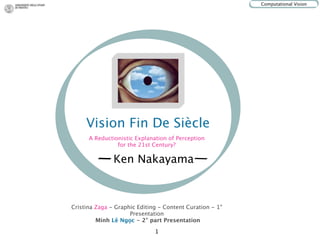 Computational Vision




     Vision Fin De Siècle
      A Reductionistic Explanation of Perception
                for the 21st Century?

               Ken Nakayama



Cristina Zaga - Graphic Editing - Content Curation - 1°
                     Presentation
         Minh Lê Ngọc - 2° part Presentation

                              1
 