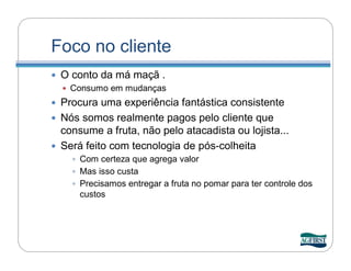 Foco no cliente
   O conto da má maçã .
     Consumo em mudanças
 Procura uma experiência fantástica consistente
 Nós somos realmente pagos pelo cliente que
  consume a fruta, não pelo atacadista ou lojista...
 Será feito com tecnologia de pós-colheita
       Com certeza que agrega valor
       Mas isso custa
       Precisamos entregar a fruta no pomar para ter controle dos
       custos
 