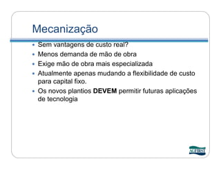 Mecanização
   Sem vantagens de custo real?
   Menos demanda de mão de obra
   Exige mão de obra mais especializada
   Atualmente apenas mudando a flexibilidade de custo
    para capital fixo.
   Os novos plantios DEVEM permitir futuras aplicações
    de tecnologia
 