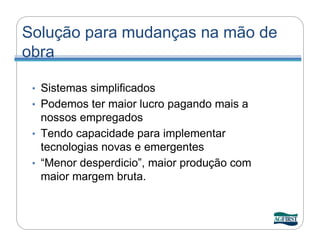 Solução para mudanças na mão de
obra

 • Sistemas simplificados
 • Podemos ter maior lucro pagando mais a
   nossos empregados
 • Tendo capacidade para implementar
   tecnologias novas e emergentes
 • “Menor desperdicio”, maior produção com
   maior margem bruta.
 