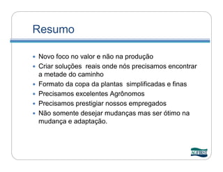 Resumo

   Novo foco no valor e não na produção
   Criar soluções reais onde nós precisamos encontrar
    a metade do caminho
   Formato da copa da plantas simplificadas e finas
   Precisamos excelentes Agrônomos
   Precisamos prestigiar nossos empregados
   Não somente desejar mudanças mas ser ótimo na
    mudança e adaptação.
 