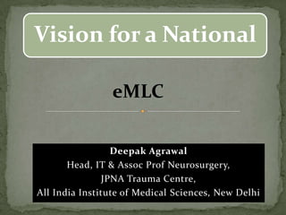 Deepak Agrawal
Head, IT & Assoc Prof Neurosurgery,
JPNA Trauma Centre,
All India Institute of Medical Sciences, New Delhi
Vision for a National
eMLC
 