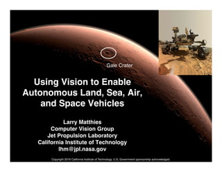 Jet Propulsion
Laboratory
California Institute
of Technology
Using Vision to Enable
Autonomous Land, Sea, Air,
and Space Vehicles
Larry Matthies
Computer Vision Group
Jet Propulsion Laboratory
California Institute of Technology
lhm@jpl.nasa.gov
Gale Crater
Copyright 2016 California Institute of Technology. U.S. Government sponsorship acknowledged.
 