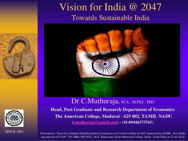 Vision for India @ 2047
Towards Sustainable India
Dr.C.Muthuraja, M.A., M.Phil., PhD
Head, Post Graduate and Research Department of Economics
The American College, Madurai - 625 002, TAMIL NADU
(cmuthuraja@gmail.com) - (M-09486373765)
(Presented at Three Day National Multidisciplinary Conference on Vision for India @ 2047 sponsored by ICSSR , New Delhi
organised by 6/2 COY, TN GIRLS BN NCC, Sri S. Ramasamy Naidu Memorial College, Sattur, Tamil Nadu on 23.02.2022)
SINCE 1881
 