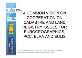 A COMMON VISION ON
        COOPERATION ON
      CADASTRE AND LAND
      REGISTRY ISSUES FOR
       EUROGEOGRAPHICS,
      PCC, ELRA AND EULIS


UNECE/WPLA Conference, London 2012 - What should the vision be for
land registration authorities to meet changing market needs?
 