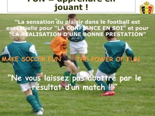 “Ne vous laissez pas abattre par le
résultat d’un match !!!”
MAKE SOCCER FUN THE POWER OF FUN
“La sensation du plaisir dans le football est
essentielle pour “LA CONFIANCE EN SOI” et pour
“LA REALISATION D’UNE BONNE PRESTATION”
FUN = apprendre en
jouant !
 