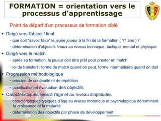 FORMATION = orientation vers le
processus d'apprentissage
Point de départ d'un processus de formation ciblé
● Dirigé vers l'objectif final
– que doit "savoir faire" le jeune joueur à la fin de la formation ( 17 ans ) ?
– détermination d'objectifs finaux au niveau technique, tactique, mental et physique
● Dirigé vers le match
– après sa formation, le joueur doit être prêt pour prester en match
– loi de transfert : forme de match quand on peut, forme intermédiaire quand on doit
● Progression méthodologique
– principe de continuité et de répétition
– planification et évaluation des objectifs
● Caractéristiques liées à l'âge et au niveau d'aptitudes
– caractéristiques typiques d'âge au niveau motorique et psychologique déterminent
la croissance et la maturité
– détermination des objectifs par phase de développement
 