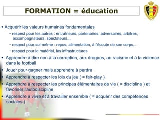 FORMATION = éducation
● Acquérir les valeurs humaines fondamentales
– respect pour les autres : entraîneurs, partenaires, adversaires, arbitres,
accompagnateurs, spectateurs...
– respect pour soi-même : repos, alimentation, à l'écoute de son corps...
– respect pour le matériel, les infrastructures
● Apprendre à dire non à la corruption, aux drogues, au racisme et à la violence
dans le football
● Jouer pour gagner mais apprendre à perdre
● Apprendre à respecter les lois du jeu ( = fair-play )
● Apprendre à respecter les principes élémentaires de vie ( = discipline ) et
favoriser l'autodiscipline
● Apprendre à vivre et à travailler ensemble ( = acquérir des compétences
sociales )
 
