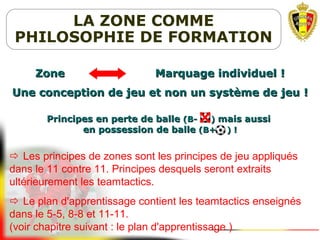 LA ZONE COMME
PHILOSOPHIE DE FORMATION
Zone Marquage individuelZone Marquage individuel !!
Une conception de jeu et non un système de jeuUne conception de jeu et non un système de jeu !!
Principes en perte de ballePrincipes en perte de balle (B- )(B- ) mais aussimais aussi
en possession de balleen possession de balle (B+ ) !(B+ ) !
 Les principes de zones sont les principes de jeu appliqués
dans le 11 contre 11. Principes desquels seront extraits
ultérieurement les teamtactics.
 Le plan d'apprentissage contient les teamtactics enseignés
dans le 5-5, 8-8 et 11-11.
(voir chapitre suivant : le plan d'apprentissage )
 