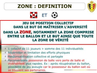 JEU DE POSITION COLLECTIFJEU DE POSITION COLLECTIF
DANS LE BUT DE MAÎTRISER L’ADVERSITÉDANS LE BUT DE MAÎTRISER L’ADVERSITÉ
DANS LADANS LA ZONEZONE, NOTAMMENT LA ZONE COMPRISE, NOTAMMENT LA ZONE COMPRISE
ENTRE LE BALLON ET LE BUT AINSI QUE TOUTEENTRE LE BALLON ET LE BUT AINSI QUE TOUTE
LA ZONE DE VLA ZONE DE VÉRITÉÉRITÉ
ZONE : DEFINITION
 1 collectif de 11 joueurs > somme des 11 individualités
 Répartition et limitation des efforts physiques
 Responsabilisation collective et partagée
 Reconversions possession de balle vers perte de balle et
inversément plus rapides. Ex : après récupération du ballon,
possibilité de jeu aveugle car le possesseur du ballon sait où
se trouvent ses partenaires.
ET
 