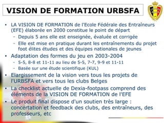 VISION DE FORMATION URBSFA
• LA VISION DE FORMATION de l'Ecole Fédérale des Entraîneurs
(EFE) élaborée en 2000 constitue le point de départ
– Depuis 5 ans elle est enseignée, évaluée et corrigée
– Elle est mise en pratique durant les entraînements du projet
foot élites études et des équipes nationales de jeunes
• Adaptation des formes du jeu en 2003-2004
– 5-5, 8-8 et 11-11 au lieu de 5-5, 7-7, 9-9 et 11-11
– Basée sur une étude scientifique (KUL)
• Elargissement de la vision vers tous les projets de
l'URBSFA et vers tous les clubs Belges
• La checklist actuelle de Dexia-footpass comprend des
éléments de la VISION DE FORMATION de l'EFE
• Le produit final dispose d'un soutien très large :
concertation et feedback des clubs, des entraîneurs, des
professeurs, etc
 