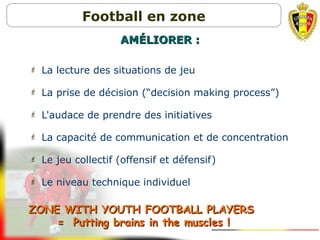  La lecture des situations de jeu
 La prise de décision (“decision making process”)
 L'audace de prendre des initiatives
 La capacité de communication et de concentration
 Le jeu collectif (offensif et défensif)
 Le niveau technique individuel
ZONE WITH YOUTH FOOTBALL PLAYERSZONE WITH YOUTH FOOTBALL PLAYERS
= Putting brains in the muscles != Putting brains in the muscles !
AMAMÉLIORERÉLIORER ::
Football en zone
 