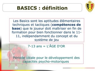 Les Basics sont les aptitudes élémentaires
techniques et tactiques (compétences de
base) que le joueur doit maîtriser en fin de
formation pour bien fonctionner dans le 11-
11, indépendamment du concept et du
système de jeu
7-13 ans = L'ÂGE D'OR
Période idéale pour le développement des
capacités psycho-motoriques
BASICS : définition
 