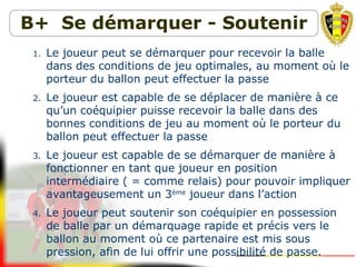 B+ Se démarquer - Soutenir
1. Le joueur peut se démarquer pour recevoir la balle
dans des conditions de jeu optimales, au moment où le
porteur du ballon peut effectuer la passe
2. Le joueur est capable de se déplacer de manière à ce
qu’un coéquipier puisse recevoir la balle dans des
bonnes conditions de jeu au moment où le porteur du
ballon peut effectuer la passe
3. Le joueur est capable de se démarquer de manière à
fonctionner en tant que joueur en position
intermédiaire ( = comme relais) pour pouvoir impliquer
avantageusement un 3ème
joueur dans l’action
4. Le joueur peut soutenir son coéquipier en possession
de balle par un démarquage rapide et précis vers le
ballon au moment où ce partenaire est mis sous
pression, afin de lui offrir une possibilité de passe.
 