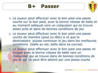 B+ Passer
5. Le joueur peut effectuer avec le bon pied une passe
courte sur le bon pied, avec la bonne vitesse de balle et
au moment adéquat vers un coéquipier qui se trouve
assez près et dans de bonnes conditions de jeu
6. Le joueur peut effectuer avec le bon pied une passe
courte de manière (pied ou tête) à ce que le
destinataire puisse continuer le jeu dans les meilleures
conditions (balle au sol, balle dans sa course)
7. Le joueur peut effectuer avec le bon pied une passe mi
longue avec la bonne vitesse de balle vers un
coéquipier qui se trouve dans de bonnes conditions de
jeu et qui ne peut être atteint par une passe courte
 