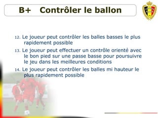B+ Contrôler le ballon
12. Le joueur peut contrôler les balles basses le plus
rapidement possible
13. Le joueur peut effectuer un contrôle orienté avec
le bon pied sur une passe basse pour poursuivre
le jeu dans les meilleures conditions
14. Le joueur peut contrôler les balles mi hauteur le
plus rapidement possible
 
