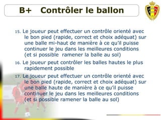 B+ Contrôler le ballon
15. Le joueur peut effectuer un contrôle orienté avec
le bon pied (rapide, correct et choix adéquat) sur
une balle mi-haut de manière à ce qu’il puisse
continuer le jeu dans les meilleures conditions
(et si possible ramener la balle au sol)
16. Le joueur peut contrôler les balles hautes le plus
rapidement possible
17. Le joueur peut effectuer un contrôle orienté avec
le bon pied (rapide, correct et choix adéquat) sur
une balle haute de manière à ce qu’il puisse
continuer le jeu dans les meilleures conditions
(et si possible ramener la balle au sol)
 