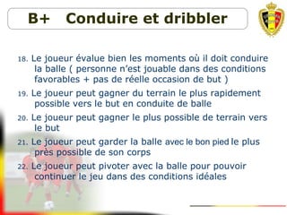 B+ Conduire et dribbler
18. Le joueur évalue bien les moments où il doit conduire
la balle ( personne n’est jouable dans des conditions
favorables + pas de réelle occasion de but )
19. Le joueur peut gagner du terrain le plus rapidement
possible vers le but en conduite de balle
20. Le joueur peut gagner le plus possible de terrain vers
le but
21. Le joueur peut garder la balle avec le bon pied le plus
près possible de son corps
22. Le joueur peut pivoter avec la balle pour pouvoir
continuer le jeu dans des conditions idéales
 