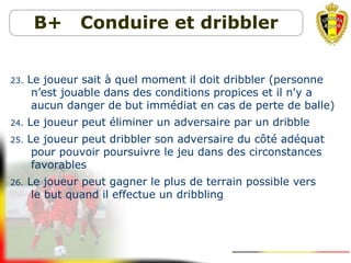 B+ Conduire et dribbler
23. Le joueur sait à quel moment il doit dribbler (personne
n’est jouable dans des conditions propices et il n'y a
aucun danger de but immédiat en cas de perte de balle)
24. Le joueur peut éliminer un adversaire par un dribble
25. Le joueur peut dribbler son adversaire du côté adéquat
pour pouvoir poursuivre le jeu dans des circonstances
favorables
26. Le joueur peut gagner le plus de terrain possible vers
le but quand il effectue un dribbling
 