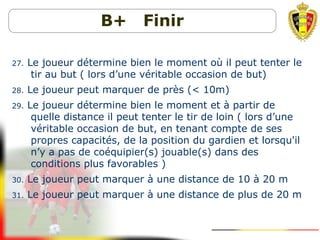B+ Finir
27. Le joueur détermine bien le moment où il peut tenter le
tir au but ( lors d’une véritable occasion de but)
28. Le joueur peut marquer de près (< 10m)
29. Le joueur détermine bien le moment et à partir de
quelle distance il peut tenter le tir de loin ( lors d’une
véritable occasion de but, en tenant compte de ses
propres capacités, de la position du gardien et lorsqu'il
n’y a pas de coéquipier(s) jouable(s) dans des
conditions plus favorables )
30. Le joueur peut marquer à une distance de 10 à 20 m
31. Le joueur peut marquer à une distance de plus de 20 m
 
