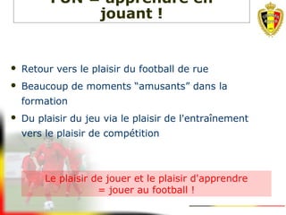  Retour vers le plaisir du football de rue
 Beaucoup de moments “amusants” dans la
formation
 Du plaisir du jeu via le plaisir de l'entraînement
vers le plaisir de compétition
FUN = apprendre en
jouant !
Le plaisir de jouer et le plaisir d'apprendre
= jouer au football !
 