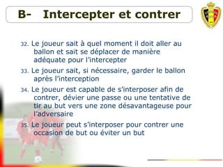 B- Intercepter et contrer
32. Le joueur sait à quel moment il doit aller au
ballon et sait se déplacer de manière
adéquate pour l’intercepter
33. Le joueur sait, si nécessaire, garder le ballon
après l’interception
34. Le joueur est capable de s’interposer afin de
contrer, dévier une passe ou une tentative de
tir au but vers une zone désavantageuse pour
l’adversaire
35. Le joueur peut s’interposer pour contrer une
occasion de but ou éviter un but
 