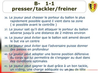 B- 1-1
presser/tackler/freiner
36. Le joueur peut chasser le porteur du ballon le plus
rapidement possible quand il vient dans sa zone
( si possible avant le contrôle )
37. Le joueur sait qu’il doit attaquer le porteur du ballon
adverse jusqu’à une distance de 2 mètres environ
38. Le joueur peut éviter que le ballon soit amené devant
le but via un centre
39. Le joueur peut éviter que l’adversaire puisse donner
des passes en profondeur
40. Le joueur peut adopter une bonne position défensive
du corps qui lui permettra de s’engager au duel dans
des conditions optimales
41. Le joueur peut gagner le duel grâce à un bon tackle,
un sliding, une charge adéquate ou un jeu de tête
 