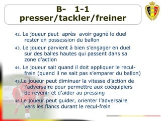 B- 1-1
presser/tackler/freiner
42. Le joueur peut après avoir gagné le duel
rester en possession du ballon
43. Le joueur parvient à bien s’engager en duel
sur des balles hautes qui passent dans sa
zone d’action
44. Le joueur sait quand il doit appliquer le recul-
frein (quand il ne sait pas s’emparer du ballon)
45.Le joueur peut diminuer la vitesse d’action de
l’adversaire pour permettre aux coéquipiers
de revenir et d’aider au pressing
46.Le joueur peut guider, orienter l’adversaire
vers les flancs durant le recul-frein
 