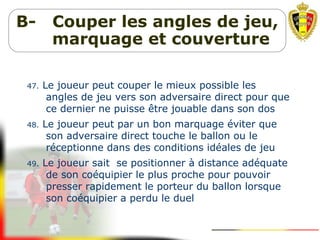 B- Couper les angles de jeu,
marquage et couverture
47. Le joueur peut couper le mieux possible les
angles de jeu vers son adversaire direct pour que
ce dernier ne puisse être jouable dans son dos
48. Le joueur peut par un bon marquage éviter que
son adversaire direct touche le ballon ou le
réceptionne dans des conditions idéales de jeu
49. Le joueur sait se positionner à distance adéquate
de son coéquipier le plus proche pour pouvoir
presser rapidement le porteur du ballon lorsque
son coéquipier a perdu le duel
 