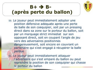 B+  B-
(après perte du ballon)
50. Le joueur peut immédiatement adopter une
position défensive adéquate après une perte
de balle de son coéquipier, soit par un pressing
direct dans sa zone sur le porteur du ballon, soit
par un marquage strict immédiat sur son
opposant direct, soit en coupant l’angle de jeu
vers des adversaires positionnés
dangereusement, soit encore en couvrant un
partenaire qui s’est engagé à récupérer la balle
perdue
51. Le joueur peut immédiatement attaquer
l’adversaire qui s’est emparé du ballon ou peut
reprendre la position de son coéquipier qui chasse
le porteur du ballon
 