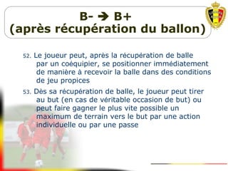 B-  B+
(après récupération du ballon)
52. Le joueur peut, après la récupération de balle
par un coéquipier, se positionner immédiatement
de manière à recevoir la balle dans des conditions
de jeu propices
53. Dès sa récupération de balle, le joueur peut tirer
au but (en cas de véritable occasion de but) ou
peut faire gagner le plus vite possible un
maximum de terrain vers le but par une action
individuelle ou par une passe
 