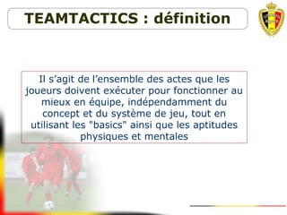 Il s’agit de l’ensemble des actes que les
joueurs doivent exécuter pour fonctionner au
mieux en équipe, indépendamment du
concept et du système de jeu, tout en
utilisant les "basics" ainsi que les aptitudes
physiques et mentales
TEAMTACTICS : définition
 