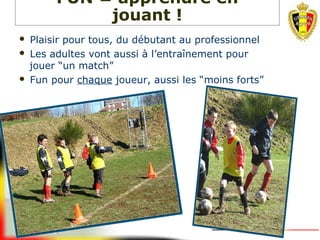  Plaisir pour tous, du débutant au professionnel
 Les adultes vont aussi à l’entraînement pour
jouer “un match”
 Fun pour chaque joueur, aussi les “moins forts”
FUN = apprendre en
jouant !
 