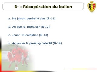 11. Ne jamais perdre le duel (B-11)
12. Au duel si 100% sûr (B-12)
13. Jouer l'interception (B-13)
14. Actionner le pressing collectif (B-14)
B- : Récupération du ballon
 