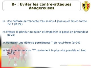 22. Une défense permanente d'au moins 4 joueurs et GB en forme
de T (B-22)
23. Presser le porteur du ballon et empêcher la passe en profondeur
(B-23)
24. Maintenir une défense permanente T en recul-frein (B-24)
25. Les joueurs hors du "T" reviennent le plus vite possible en bloc
(B-25)
B- : Eviter les contre-attaques
dangereuses
 