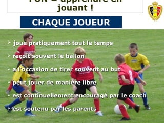  joue pratiquement tout le tempsjoue pratiquement tout le temps
 reçoit souvent le ballonreçoit souvent le ballon
 a l’occasion de tirer souvent au buta l’occasion de tirer souvent au but
 peut jouer de manière librepeut jouer de manière libre
 est continuellement encouragé par le coachest continuellement encouragé par le coach
 est soutenu par les parentsest soutenu par les parents
FUN = apprendre en
jouant !
CHAQUE JOUEUR
 