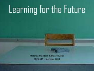 Learning for the Future Metthea Maddern & Stacey Miller EDES 545 – Summer, 2011 