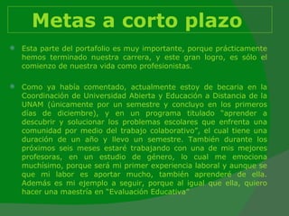 Metas a corto plazo   Esta parte del portafolio es muy importante, porque prácticamente hemos terminado nuestra carrera, y este gran logro, es sólo el comienzo de nuestra vida como profesionistas.  Como ya había comentado, actualmente estoy de becaria en la Coordinación de Universidad Abierta y Educación a Distancia de la UNAM (únicamente por un semestre y concluyo en los primeros días de diciembre), y en un programa titulado “aprender a descubrir y solucionar los problemas escolares que enfrenta una comunidad por medio del trabajo colaborativo”, el cual tiene una duración de un año y llevo un semestre. También durante los próximos seis meses estaré trabajando con una de mis mejores profesoras, en un estudio de género, lo cual me emociona muchísimo, porque será mi primer experiencia laboral y aunque se que mi labor es aportar mucho, también aprenderé de ella. Además es mi ejemplo a seguir, porque al igual que ella, quiero hacer una maestría en “Evaluación Educativa” 