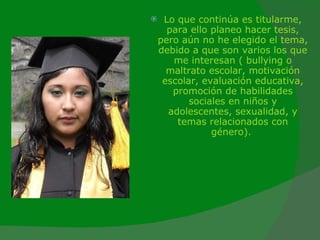 Lo que continúa es titularme, para ello planeo hacer tesis, pero aún no he elegido el tema, debido a que son varios los que me interesan ( bullying o maltrato escolar, motivación escolar, evaluación educativa, promoción de habilidades sociales en niños y adolescentes, sexualidad, y temas relacionados con género).  
